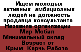 Ищем молодых активных, амбициозных людей на должность продавца-консультанта › Название организации ­ Мир Мобил › Минимальный оклад ­ 10 000 › Возраст от ­ 18 - Крым, Керчь Работа » Вакансии   